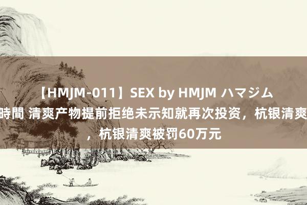 【HMJM-011】SEX by HMJM ハマジムベスト09 6時間 清爽产物提前拒绝未示知就再次投资，杭银清爽被罚60万元