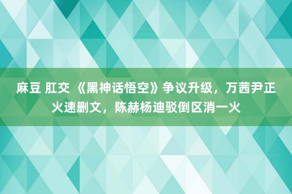 麻豆 肛交 《黑神话悟空》争议升级，万茜尹正火速删文，陈赫杨迪驳倒区消一火