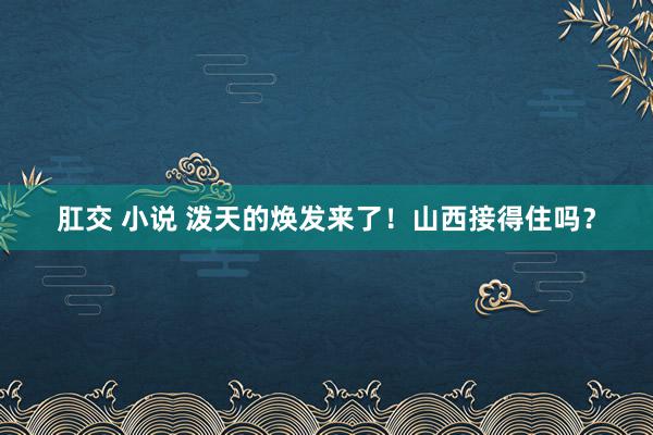 肛交 小说 泼天的焕发来了！山西接得住吗？