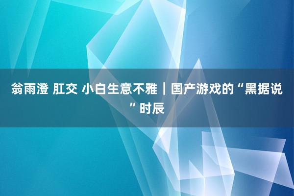 翁雨澄 肛交 小白生意不雅｜国产游戏的“黑据说”时辰