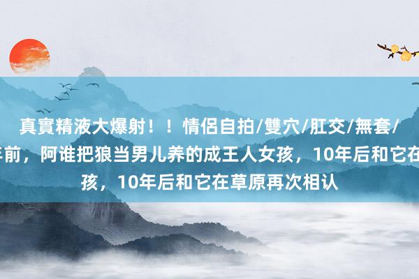 真實精液大爆射！！情侶自拍/雙穴/肛交/無套/大量噴精 12年前，阿谁把狼当男儿养的成王人女孩，10年后和它在草原再次相认