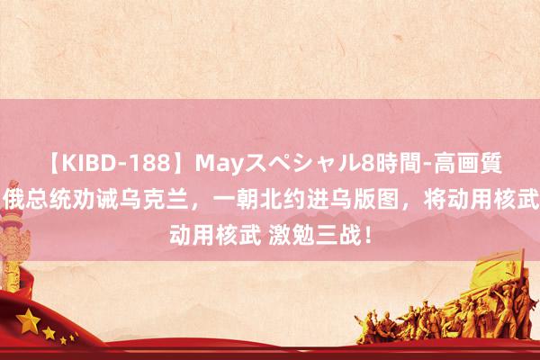 【KIBD-188】Mayスペシャル8時間-高画質-特別編 白俄总统劝诫乌克兰，一朝北约进乌版图，将动用核武 激勉三战！