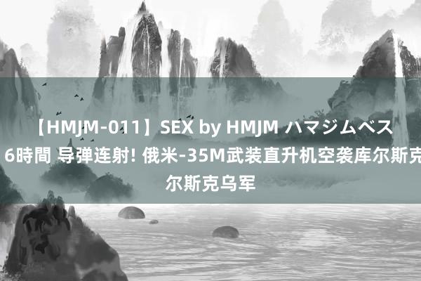 【HMJM-011】SEX by HMJM ハマジムベスト09 6時間 导弹连射! 俄米-35M武装直升机空袭库尔斯克乌军