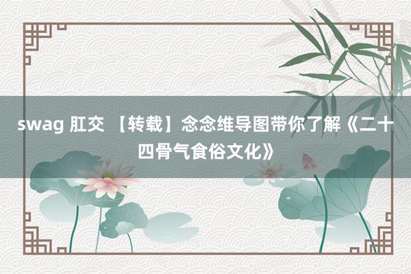 swag 肛交 【转载】念念维导图带你了解《二十四骨气食俗文化》