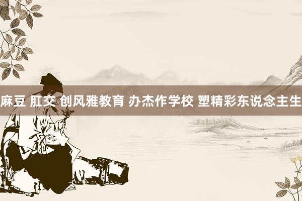 麻豆 肛交 创风雅教育 办杰作学校 塑精彩东说念主生