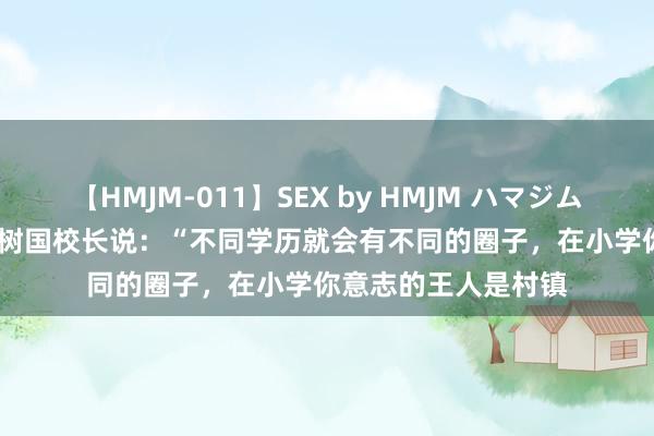 【HMJM-011】SEX by HMJM ハマジムベスト09 6時間 王树国校长说：“不同学历就会有不同的圈子，在小学你意志的王人是村镇