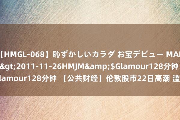 【HMGL-068】恥ずかしいカラダ お宝デビュー MARIA*Gカップ</a>2011-11-26HMJM&$Glamour128分钟 【公共财经】伦敦股市22日高潮 滥用类个股领涨