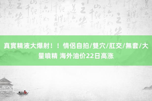 真實精液大爆射！！情侶自拍/雙穴/肛交/無套/大量噴精 海外油价22日高涨