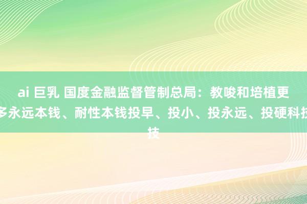 ai 巨乳 国度金融监督管制总局：教唆和培植更多永远本钱、耐性本钱投早、投小、投永远、投硬科技