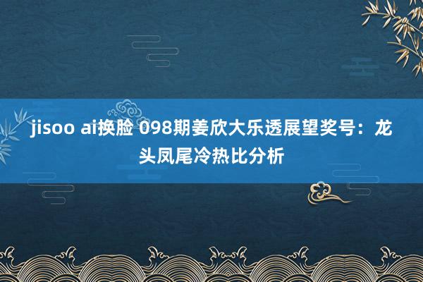 jisoo ai换脸 098期姜欣大乐透展望奖号：龙头凤尾冷热比分析