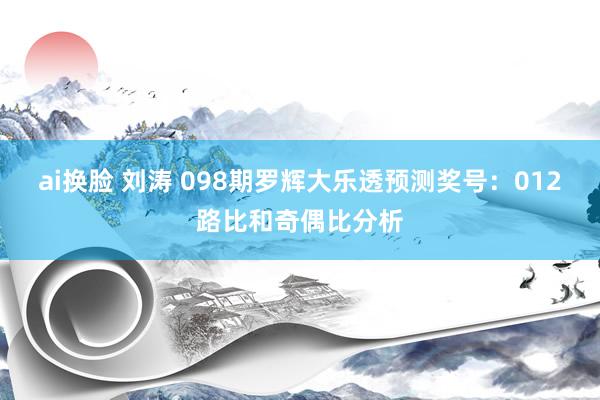 ai换脸 刘涛 098期罗辉大乐透预测奖号：012路比和奇偶比分析