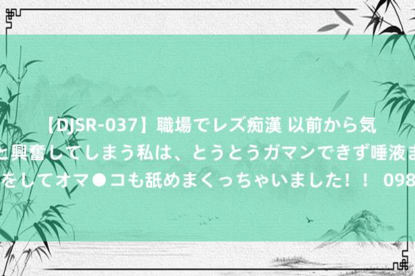 【DJSR-037】職場でレズ痴漢 以前から気になるあの娘を見つけると興奮してしまう私は、とうとうガマンできず唾液まみれでディープキスをしてオマ●コも舐めまくっちゃいました！！ 098期江红雨大乐透预测奖号：前区后区大小比分析