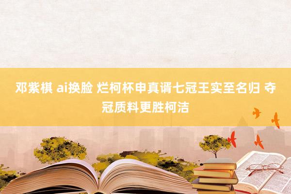 邓紫棋 ai换脸 烂柯杯申真谞七冠王实至名归 夺冠质料更胜柯洁