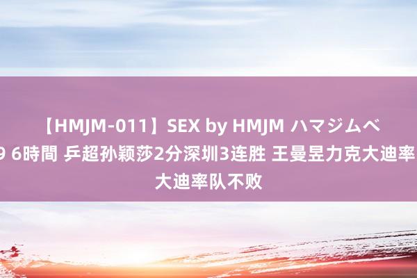 【HMJM-011】SEX by HMJM ハマジムベスト09 6時間 乒超孙颖莎2分深圳3连胜 王曼昱力克大迪率队不败