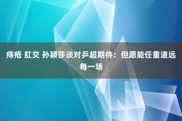 痔疮 肛交 孙颖莎谈对乒超期待：但愿能任重道远每一场