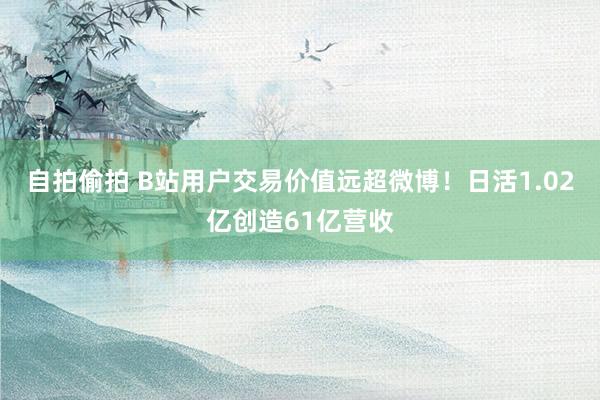 自拍偷拍 B站用户交易价值远超微博！日活1.02亿创造61亿营收