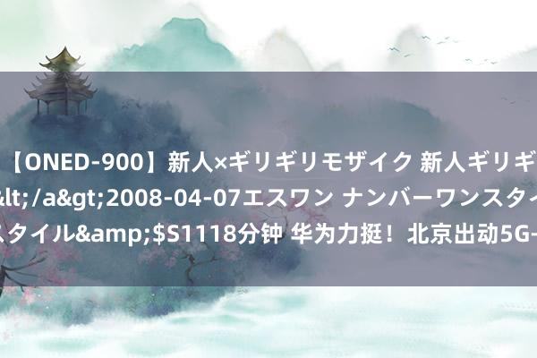 【ONED-900】新人×ギリギリモザイク 新人ギリギリモザイク Ami</a>2008-04-07エスワン ナンバーワンスタイル&$S1118分钟 华为力挺！北京出动5G-A商用：绽开基站超7000座