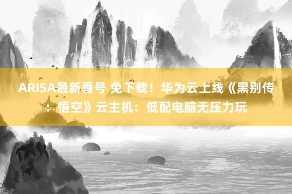 ARISA最新番号 免下载！华为云上线《黑别传：悟空》云主机：低配电脑无压力玩