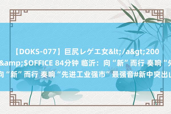 【DOKS-077】巨尻レゲエ女</a>2009-05-01OFFICE K’S&$OFFICE 84分钟 临沂：向“新”而行 奏响“先进工业强市”最强音#新中突出山东工业上大分#