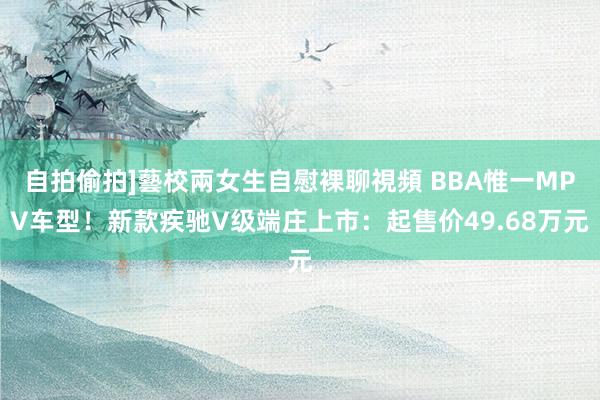 自拍偷拍]藝校兩女生自慰裸聊視頻 BBA惟一MPV车型！新款疾驰V级端庄上市：起售价49.68万元