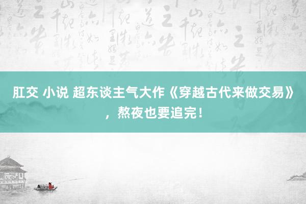 肛交 小说 超东谈主气大作《穿越古代来做交易》，熬夜也要追完！