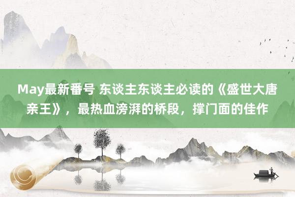 May最新番号 东谈主东谈主必读的《盛世大唐亲王》，最热血滂湃的桥段，撑门面的佳作