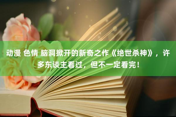 动漫 色情 脑洞掀开的新奇之作《绝世杀神》，许多东谈主看过，但不一定看完！