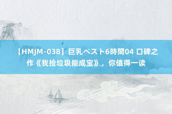 【HMJM-038】巨乳ベスト6時間04 口碑之作《我捡垃圾能成宝》，你值得一读