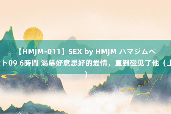 【HMJM-011】SEX by HMJM ハマジムベスト09 6時間 渴慕好意思好的爱情，直到碰见了他（上）