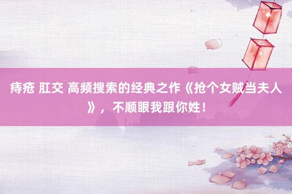 痔疮 肛交 高频搜索的经典之作《抢个女贼当夫人》，不顺眼我跟你姓！