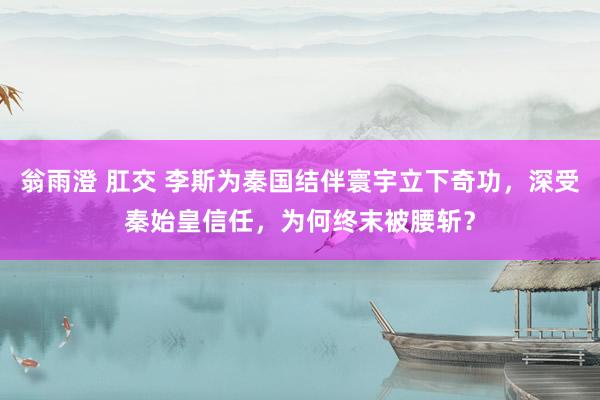 翁雨澄 肛交 李斯为秦国结伴寰宇立下奇功，深受秦始皇信任，为何终末被腰斩？