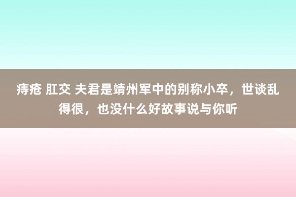 痔疮 肛交 夫君是靖州军中的别称小卒，世谈乱得很，也没什么好故事说与你听