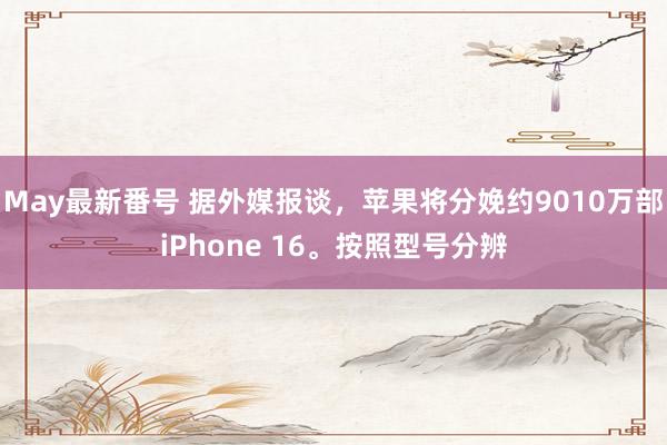 May最新番号 据外媒报谈，苹果将分娩约9010万部iPhone 16。按照型号分辨