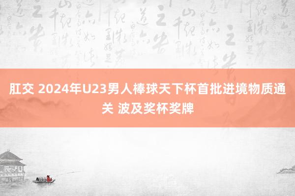 肛交 2024年U23男人棒球天下杯首批进境物质通关 波及奖杯奖牌