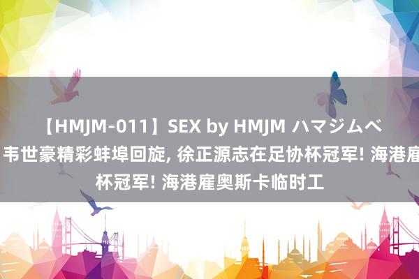 【HMJM-011】SEX by HMJM ハマジムベスト09 6時間 韦世豪精彩蚌埠回旋, 徐正源志在足协杯冠军! 海港雇奥斯卡临时工