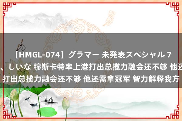 【HMGL-074】グラマー 未発表スペシャル 7 ゆず、MARIA、アメリ、しいな 穆斯卡特率上港打出总揽力融会还不够 他还需拿冠军 智力解释我方