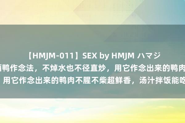 【HMJM-011】SEX by HMJM ハマジムベスト09 6時間 正统啤酒鸭作念法，不焯水也不径直炒，用它作念出来的鸭肉不腥不柴超鲜香，汤汁拌饭能吃三大碗！