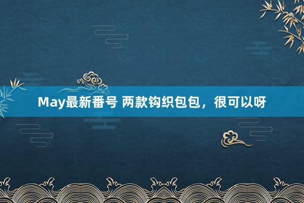 May最新番号 两款钩织包包，很可以呀