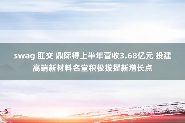 swag 肛交 鼎际得上半年营收3.68亿元 投建高端新材料名堂积极拔擢新增长点