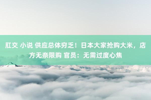 肛交 小说 供应总体穷乏！日本大家抢购大米，店方无奈限购 官员：无需过度心焦